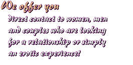 We offer you direct contact to women, men and couples who are looking for a relationship or simply an erotic experience!